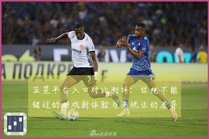 亚星平台入口对比测评：你绝不能错过的游戏新体验与老玩法的差异！
