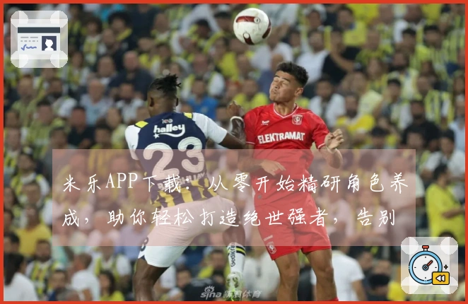 米乐APP下载：从零开始精研角色养成，助你轻松打造绝世强者，告别卡级烦恼