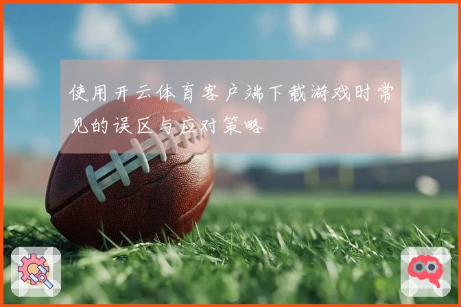 使用开云体育客户端下载游戏时常见的误区与应对策略