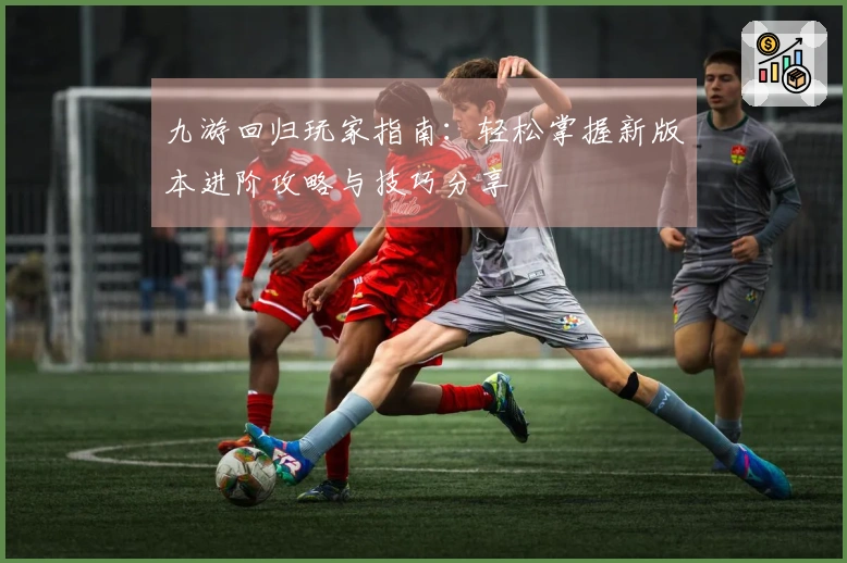 九游回归玩家指南：轻松掌握新版本进阶攻略与技巧分享